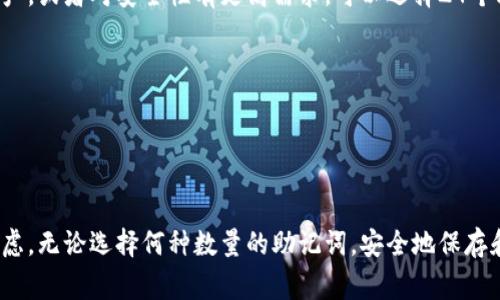 助记词通常由12个、15个、18个、21个或24个单词组成，这种形式被称为“BIP39助记词”。这种设计的目的是为了确保用户在使用加密货币钱包时的安全性和可恢复性。具体的助记词数量可以根据所用的钱包软件或硬件的钱包类型而有所不同。

### 助记词的基础知识

助记词是用于加密货币钱包的一种方法，它通过一组单词来生成私钥，用户只需记住这些单词，便可在丢失或更换设备时恢复钱包。助记词的出现极大地降低了用户管理私钥的复杂性，提高了钱包的安全性。

### 不同数量的助记词

12个助记词
12个助记词是许多主流加密钱包的标准选择。这种长度的助记词提供了足够的安全性，适合普通用户使用。对于大部分场景而言，12个单词能够提供良好的安全性和便利性，尤其是在个人用户管理小额资产的时候。

15个助记词
15个助记词相对较少见，但一些特定工具或服务可能会使用这种长度。它在安全性上稍微高于12个助记词，适合那些对安全性要求比较高，但又不想使用24个助记词的用户。

18个助记词
18个助记词在某些特定环境下也有应用，通常是为了在安全性和便捷性之间找到一个平衡点。虽然18字的助记词较为冷门，但是一些钱包软件可能允许用户选择这种长度，以满足个性化需求。

21个助记词
21个助记词并不常见，通常用于一些特殊的加密应用。它的安全性明显强于10个或12个助记词，但由于其较长的长度，用户记忆时可能会增加一定的难度。

24个助记词
24个助记词是目前允许的最长助记词组合，适合持有大量数字资产的高端用户。它能提供极高的安全性，但是也意味着用户需要仔细地记住或妥善保管这些单词。在大多数情况下，24个助记词的用户通常对加密货币的安全性感知比较高。

### 助记词安全性的重要性

持有助记词的用户必须了解保护它的重要性，因为任何了解这组单词的人都可以访问并控制相对应的钱包。因此，用户应当妥善保存助记词，例如使用纸质记录并储存在安全的位置，或者使用安全的数字存储方式。此外，定期检查助记词的安全性，以及相关设备的安全状态，也是必要的。

### 助记词的生成与恢复

生成助记词通常通过特定的算法，例如 BIP39 生成器，可以从随机数生成出唯一的助记词组合。用户在创建钱包时，系统会为其随机生成助记词，用户需务必在安全的环境中对其进行记录。在钱包丢失或设备损坏的情况下，通过这些助记词即可恢复钱包中的资产。

### 帮助记忆助记词的方法

虽然许多人可能会觉得记忆12到24个单词非常困难，但其实有一些方法可以帮助用户提高记忆效果。其中之一是构建记忆，即将每个单词构造出一个有趣的故事或图像，帮助自己快速回想。此外，用户也可以采用方格倒记等技巧，通过分组的方式提高记忆效果。

### 常见问题解答

我该如何选择助记词的长度？
选择助记词长度的关键在于了解自己的需求。若你是普通用户，持有小额资产，可以选择12个助记词。如果你管理较大资产，或者对安全性有更高需求，可以选择24个助记词。

如果我遗失了我的助记词，怎么办？
助记词是恢复钱包的唯一钥匙，如果遗失了助记词，钱包中的资产将无法恢复。因此，保护好助记词是用户的首要任务。

### 小结

虽然助记词的数量与安全性直接相关，但每个用户在使用和选择助记词时，应结合自身需求和风险承受能力进行综合考虑。无论选择何种数量的助记词，安全地保存和管理它们都是保护数字资产安全的基础。
